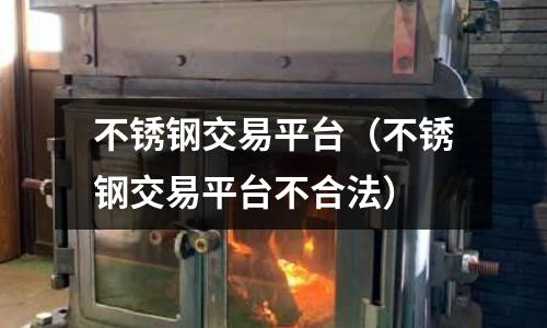 不銹鋼交易平臺(不銹鋼交易平臺不合法)