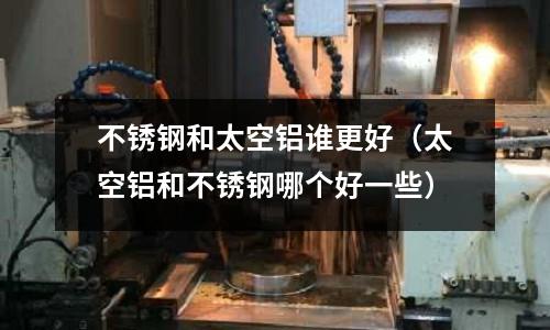 不銹鋼和太空鋁誰更好(太空鋁和不銹鋼哪個好一些)