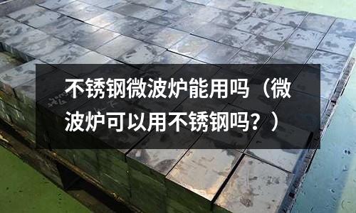 不銹鋼微波爐能用嗎(微波爐可以用不銹鋼嗎?)