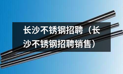長沙不銹鋼招聘(長沙不銹鋼招聘銷售)