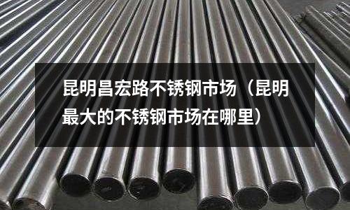 昆明昌宏路不銹鋼市場(昆明最大的不銹鋼市場在哪里)