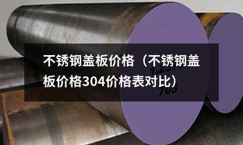 不銹鋼蓋板價格（不銹鋼蓋板價格304價格表對比）