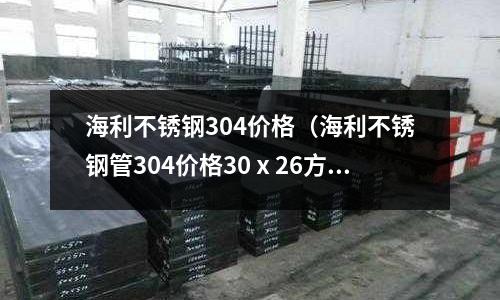 海利不銹鋼304價格(海利不銹鋼管304價格30ⅹ26方管)