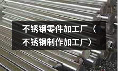 不銹鋼零件加工廠(不銹鋼制作加工廠)