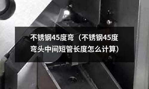 不銹鋼45度彎(不銹鋼45度彎頭中間短管長度怎么計算)