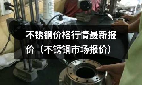 不銹鋼價格行情最新報價(不銹鋼市場報價)