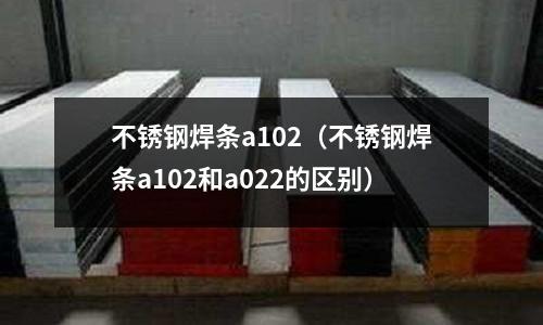 不銹鋼焊條a102(不銹鋼焊條a102和a022的區(qū)別)