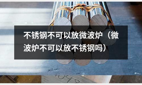 不銹鋼不可以放微波爐（微波爐不可以放不銹鋼嗎）
