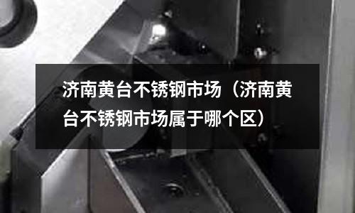 濟南黃臺不銹鋼市場(濟南黃臺不銹鋼市場屬于哪個區)