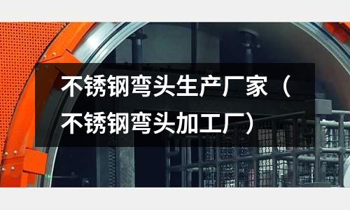 不銹鋼彎頭生產廠家(不銹鋼彎頭加工廠)