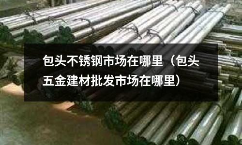 包頭不銹鋼市場在哪里(包頭五金建材批發市場在哪里)