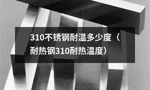 310不銹鋼耐溫多少度(耐熱鋼310耐熱溫度)