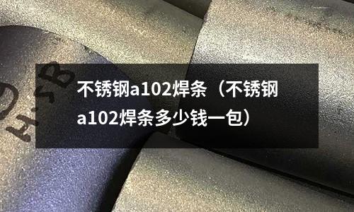 不銹鋼a102焊條(不銹鋼a102焊條多少錢一包)