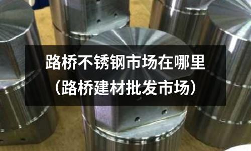 路橋不銹鋼市場在哪里(路橋建材批發市場)