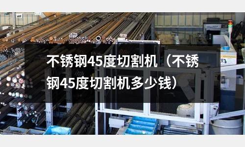 不銹鋼45度切割機(不銹鋼45度切割機多少錢)