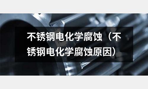 不銹鋼電化學(xué)腐蝕（不銹鋼電化學(xué)腐蝕原因）