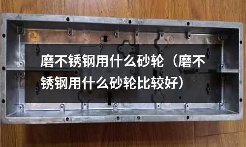 磨不銹鋼用什么砂輪(磨不銹鋼用什么砂輪比較好)