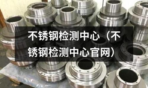 不銹鋼檢測中心（不銹鋼檢測中心官網）