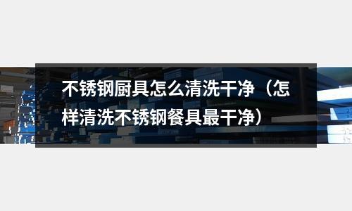 不銹鋼廚具怎么清洗干凈(怎樣清洗不銹鋼餐具最干凈)