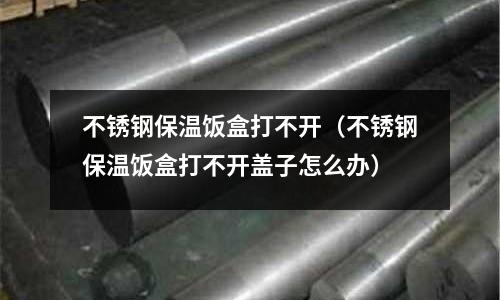 不銹鋼保溫飯盒打不開(不銹鋼保溫飯盒打不開蓋子怎么辦)