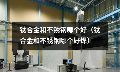 鈦合金和不銹鋼哪個好(鈦合金和不銹鋼哪個好焊)
