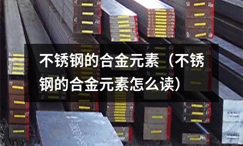 不銹鋼的合金元素(不銹鋼的合金元素怎么讀)