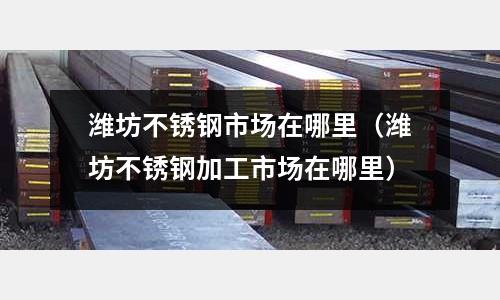 濰坊不銹鋼市場在哪里(濰坊不銹鋼加工市場在哪里)