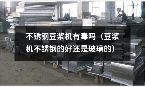 不銹鋼豆漿機有毒嗎(豆漿機不銹鋼的好還是玻璃的)