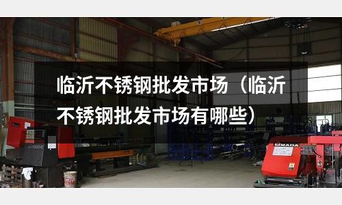 臨沂不銹鋼批發(fā)市場(chǎng)(臨沂不銹鋼批發(fā)市場(chǎng)有哪些)