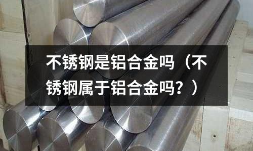 不銹鋼是鋁合金嗎（不銹鋼屬于鋁合金嗎？）