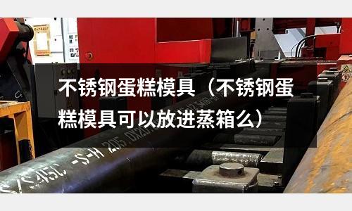 不銹鋼蛋糕模具(不銹鋼蛋糕模具可以放進蒸箱么)