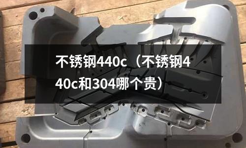 不銹鋼440c(不銹鋼440c和304哪個貴)