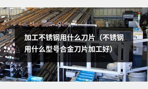 加工不銹鋼用什么刀片(不銹鋼用什么型號合金刀片加工好)