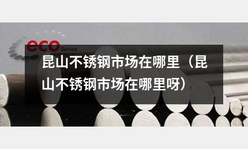 昆山不銹鋼市場在哪里(昆山不銹鋼市場在哪里呀)