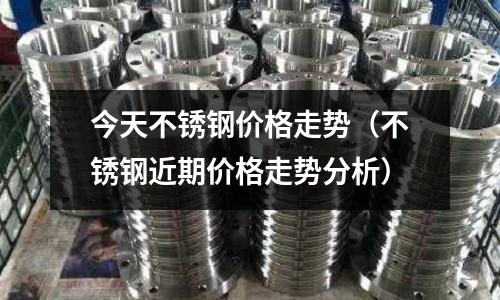 今天不銹鋼價格走勢（不銹鋼近期價格走勢分析）