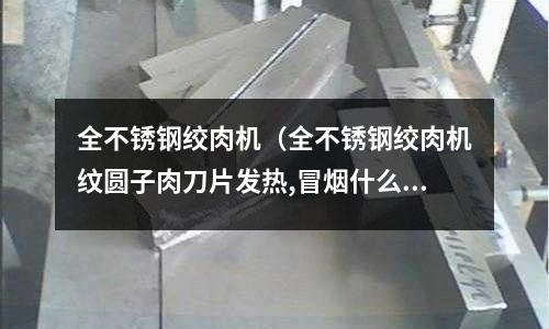 全不銹鋼絞肉機(jī)（全不銹鋼絞肉機(jī)紋圓子肉刀片發(fā)熱,冒煙什么原因）