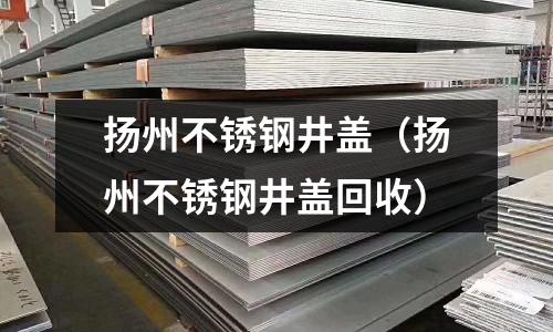 揚州不銹鋼井蓋(揚州不銹鋼井蓋回收)
