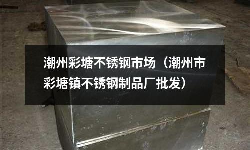 潮州彩塘不銹鋼市場(潮州市彩塘鎮(zhèn)不銹鋼制品廠批發(fā))