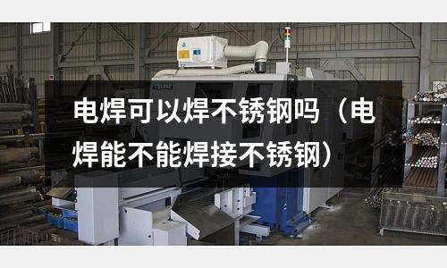 電焊可以焊不銹鋼嗎(電焊能不能焊接不銹鋼)