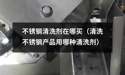 不銹鋼清洗劑在哪買(清洗不銹鋼產品用哪種清洗劑)