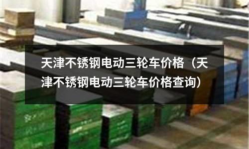 天津不銹鋼電動三輪車價格(天津不銹鋼電動三輪車價格查詢)