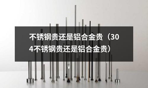 不銹鋼貴還是鋁合金貴(304不銹鋼貴還是鋁合金貴)