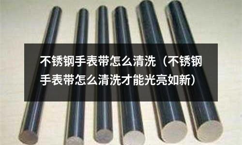 不銹鋼手表帶怎么清洗(不銹鋼手表帶怎么清洗才能光亮如新)