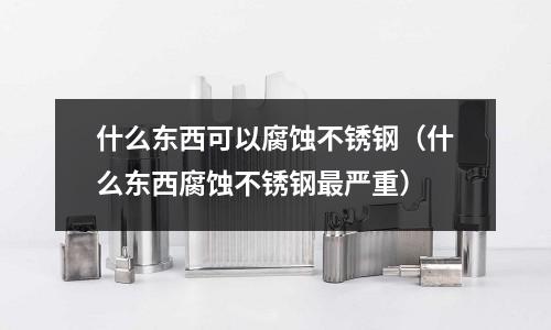 什么東西可以腐蝕不銹鋼(什么東西腐蝕不銹鋼最嚴重)