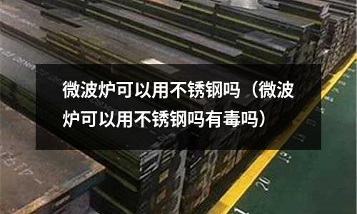 微波爐可以用不銹鋼嗎（微波爐可以用不銹鋼嗎有毒嗎）