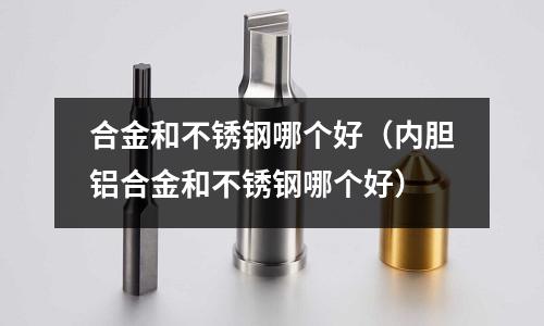合金和不銹鋼哪個好(內膽鋁合金和不銹鋼哪個好)