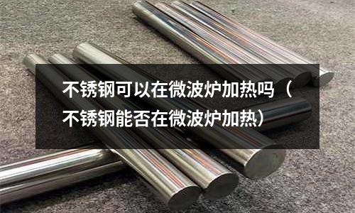 不銹鋼可以在微波爐加熱嗎(不銹鋼能否在微波爐加熱)