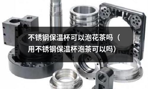 不銹鋼保溫杯可以泡花茶嗎(用不銹鋼保溫杯泡茶可以嗎)