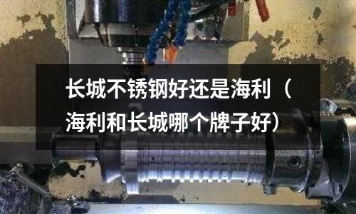 長城不銹鋼好還是海利(海利和長城哪個牌子好)