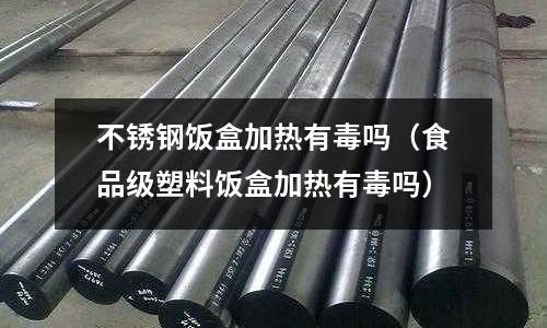 不銹鋼飯盒加熱有毒嗎(食品級塑料飯盒加熱有毒嗎)